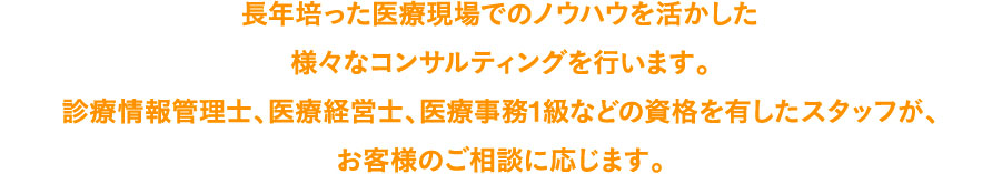 長年培った医療現場でのノウハウを活かした様々なコンサルティングを行います。診療情報管理士、医療経営士、医療事務1級などの資格を有したスタッフが、お客様のご相談に応じます。